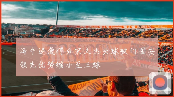 海牛逆袭得分宋文杰头球破门国安领先优势缩小至三球