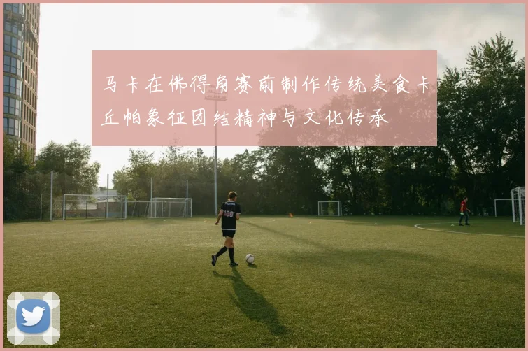 马卡在佛得角赛前制作传统美食卡丘帕象征团结精神与文化传承