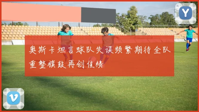 奥斯卡坦言球队失误频繁期待全队重整旗鼓再创佳绩
