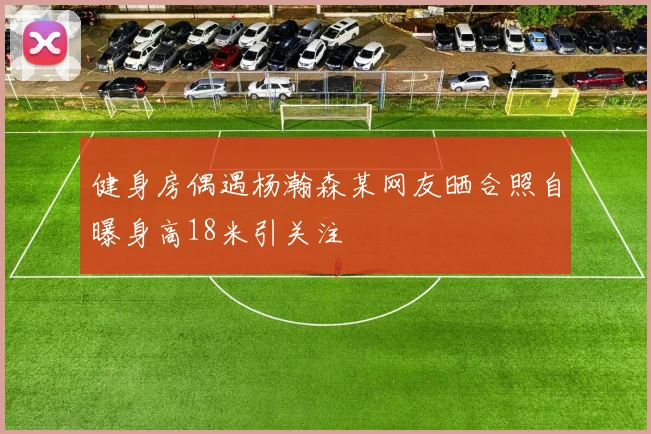 健身房偶遇杨瀚森某网友晒合照自曝身高18米引关注
