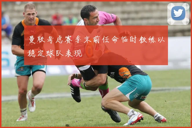 曼联考虑赛季末前任命临时教练以稳定球队表现