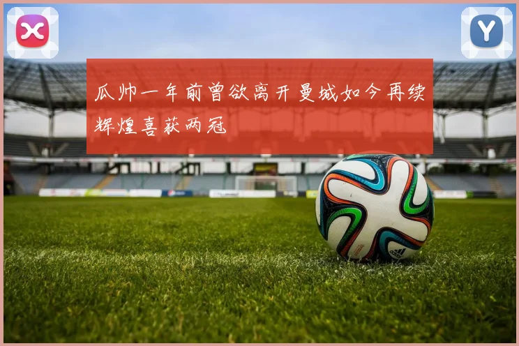 瓜帅一年前曾欲离开曼城如今再续辉煌喜获两冠