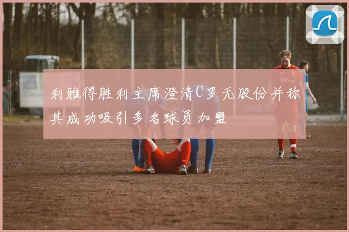 利雅得胜利主席澄清C罗无股份并称其成功吸引多名球员加盟