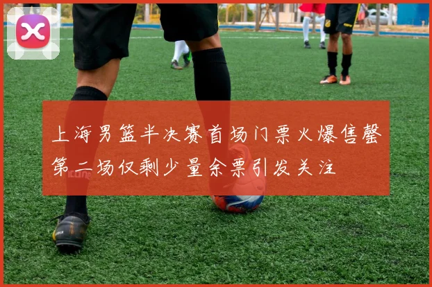 上海男篮半决赛首场门票火爆售罄第二场仅剩少量余票引发关注