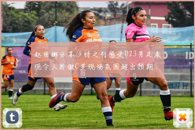 赵丽娜分享沙特之行感受U23男足表现令人骄傲C罗现场氛围超出预期