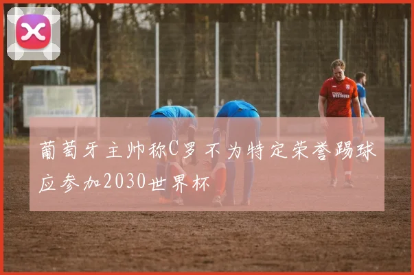 葡萄牙主帅称C罗不为特定荣誉踢球应参加2030世界杯