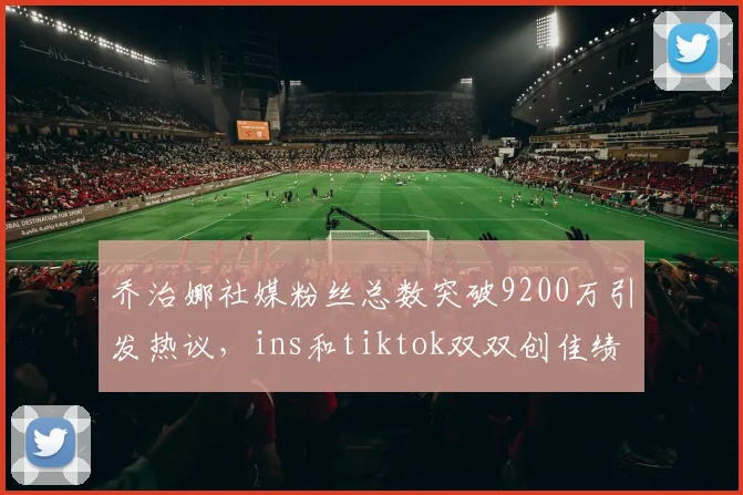 乔治娜社媒粉丝总数突破9200万引发热议，ins和tiktok双双创佳绩
