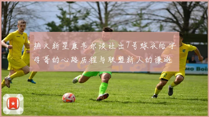 热火新星康韦尔谈让出7号球衣给字母哥的心路历程与联盟新人的谦逊态度