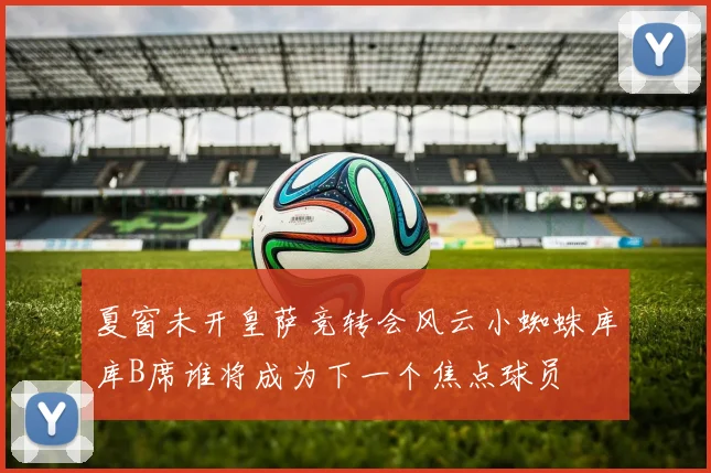 夏窗未开皇萨竞转会风云小蜘蛛库库B席谁将成为下一个焦点球员
