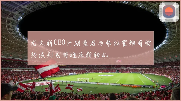 尤文新CEO计划重启与弗拉霍维奇续约谈判或将迎来新转机