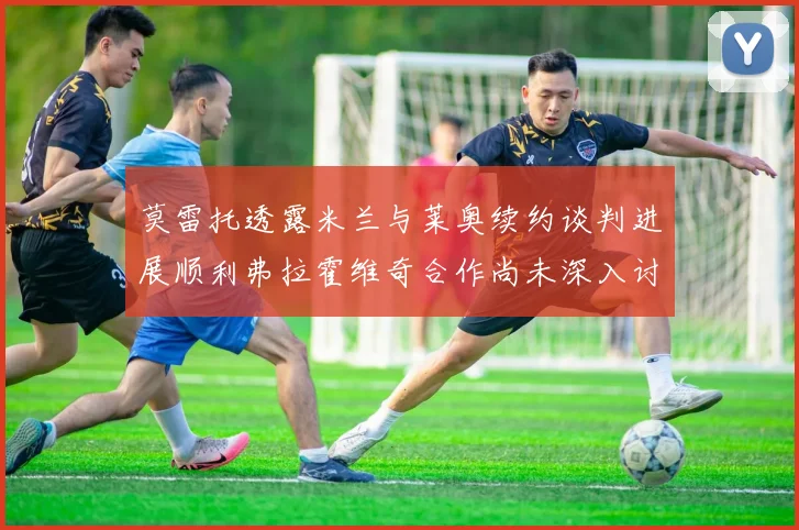莫雷托透露米兰与莱奥续约谈判进展顺利弗拉霍维奇合作尚未深入讨论