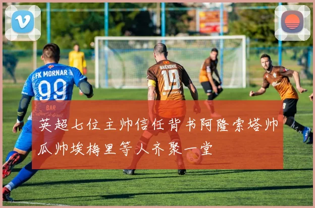 英超七位主帅信任背书阿隆索塔帅瓜帅埃梅里等人齐聚一堂