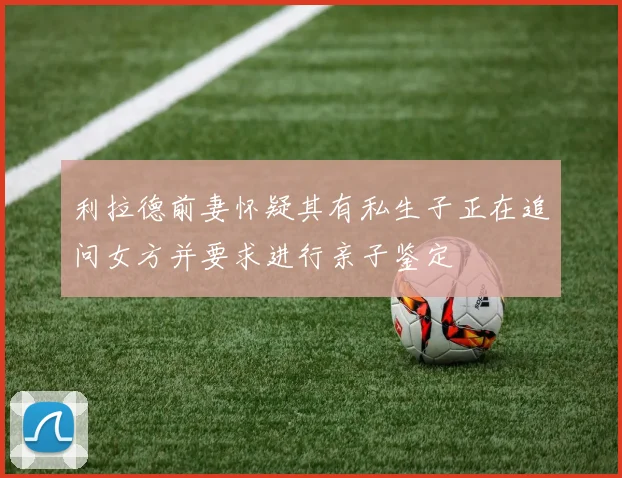 利拉德前妻怀疑其有私生子正在追问女方并要求进行亲子鉴定