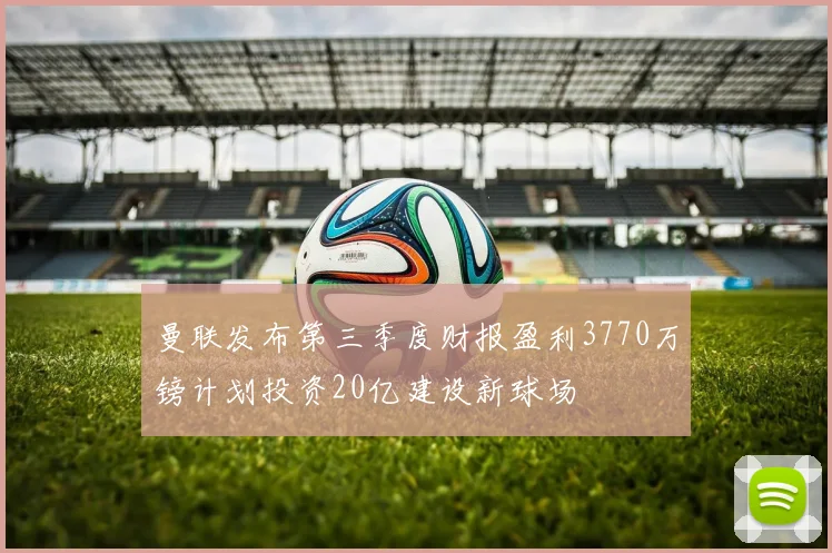 曼联发布第三季度财报盈利3770万镑计划投资20亿建设新球场