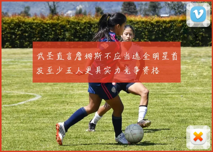 武圣直言詹姆斯不应当选全明星首发至少五人更具实力竞争资格